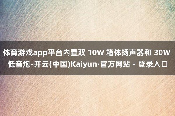 体育游戏app平台内置双 10W 箱体扬声器和 30W 低音炮-开云(中国)Kaiyun·官方网站 - 登录入口