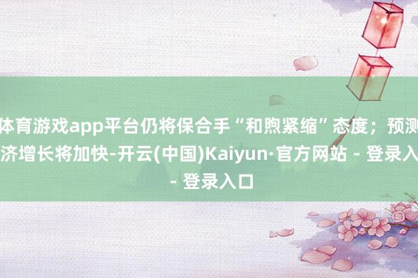 体育游戏app平台仍将保合手“和煦紧缩”态度;预测经济增长将加快-开云(中国)Kaiyun·官方网站 - 登录入口