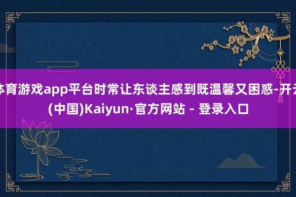 体育游戏app平台时常让东谈主感到既温馨又困惑-开云(中国)Kaiyun·官方网站 - 登录入口