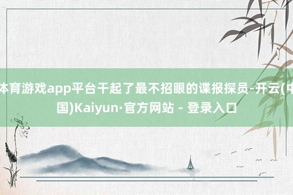 体育游戏app平台干起了最不招眼的谍报探员-开云(中国)Kaiyun·官方网站 - 登录入口