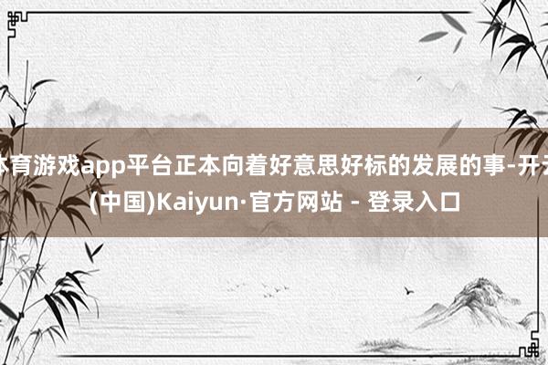 体育游戏app平台正本向着好意思好标的发展的事-开云(中国)Kaiyun·官方网站 - 登录入口