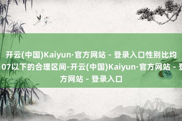 开云(中国)Kaiyun·官方网站 - 登录入口性别比均保管在107以下的合理区间-开云(中国)Kaiyun·官方网站 - 登录入口