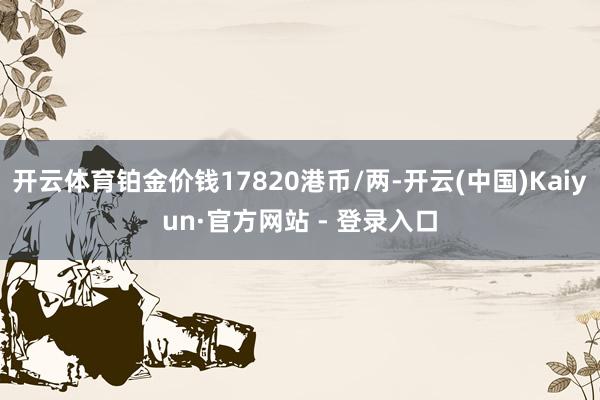 开云体育铂金价钱17820港币/两-开云(中国)Kaiyun·官方网站 - 登录入口