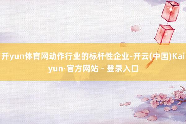 开yun体育网动作行业的标杆性企业-开云(中国)Kaiyun·官方网站 - 登录入口