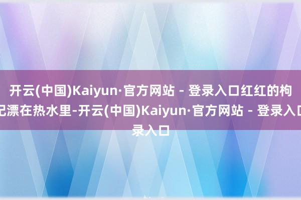 开云(中国)Kaiyun·官方网站 - 登录入口红红的枸杞漂在热水里-开云(中国)Kaiyun·官方网站 - 登录入口
