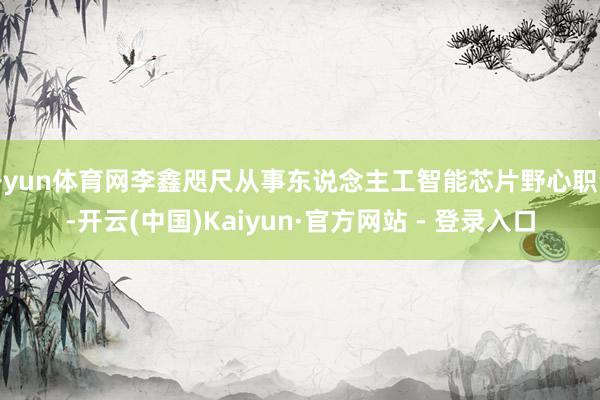 开yun体育网李鑫咫尺从事东说念主工智能芯片野心职责-开云(中国)Kaiyun·官方网站 - 登录入口