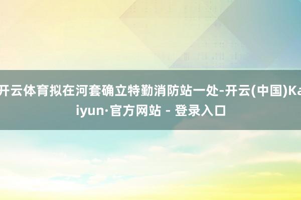 开云体育拟在河套确立特勤消防站一处-开云(中国)Kaiyun·官方网站 - 登录入口