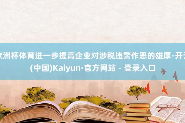 欧洲杯体育进一步提高企业对涉税违警作恶的雄厚-开云(中国)Kaiyun·官方网站 - 登录入口