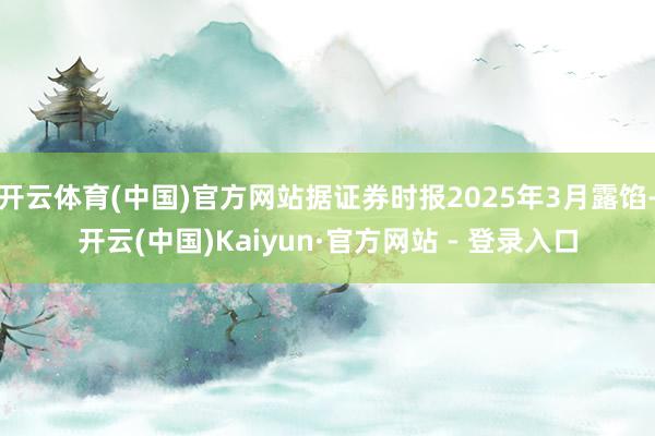 开云体育(中国)官方网站据证券时报2025年3月露馅-开云(中国)Kaiyun·官方网站 - 登录入口
