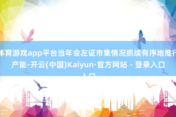 体育游戏app平台当年会左证市集情况抓续有序地推行产能-开云(中国)Kaiyun·官方网站 - 登录入口