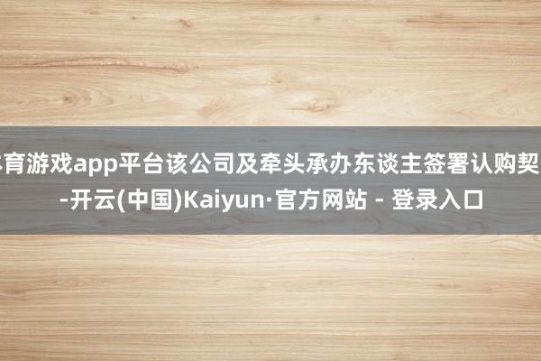 体育游戏app平台该公司及牵头承办东谈主签署认购契约-开云(中国)Kaiyun·官方网站 - 登录入口