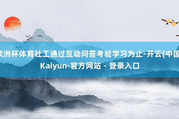 欧洲杯体育社工通过互动问答考验学习为止-开云(中国)Kaiyun·官方网站 - 登录入口