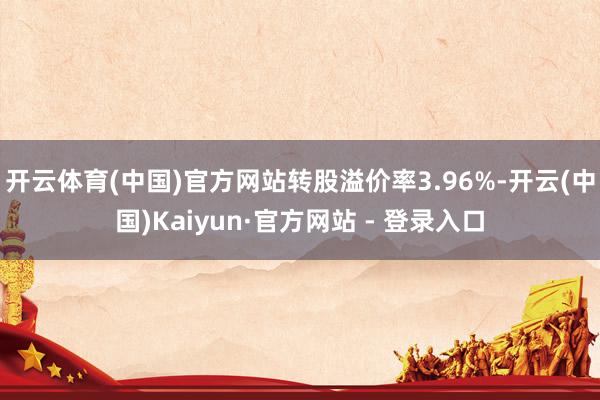 开云体育(中国)官方网站转股溢价率3.96%-开云(中国)Kaiyun·官方网站 - 登录入口