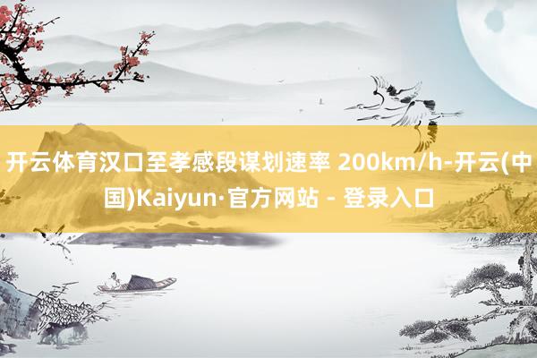 开云体育汉口至孝感段谋划速率 200km/h-开云(中国)Kaiyun·官方网站 - 登录入口