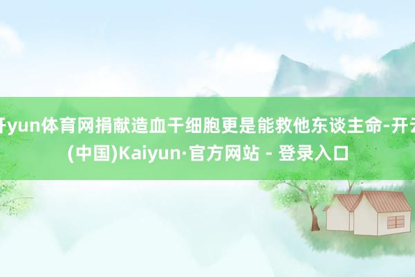 开yun体育网捐献造血干细胞更是能救他东谈主命-开云(中国)Kaiyun·官方网站 - 登录入口