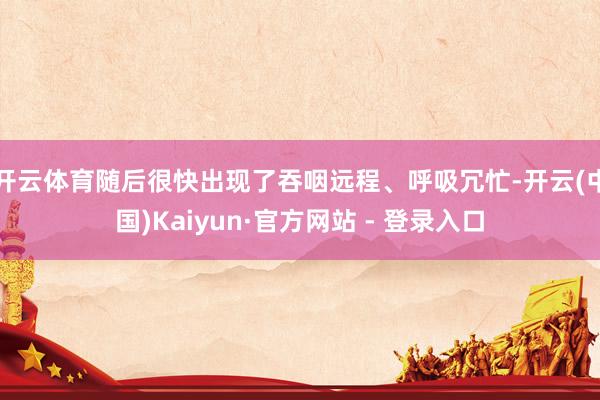 开云体育随后很快出现了吞咽远程、呼吸冗忙-开云(中国)Kaiyun·官方网站 - 登录入口