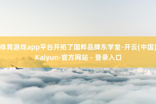体育游戏app平台开拓了国粹品牌东学堂-开云(中国)Kaiyun·官方网站 - 登录入口
