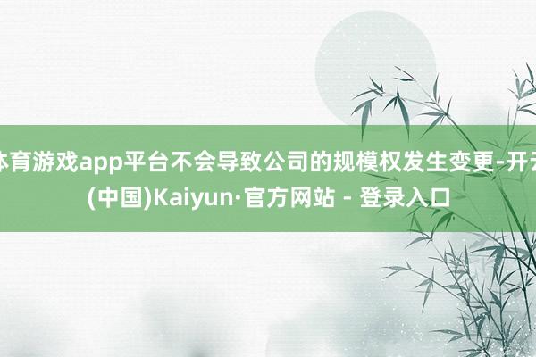 体育游戏app平台不会导致公司的规模权发生变更-开云(中国)Kaiyun·官方网站 - 登录入口