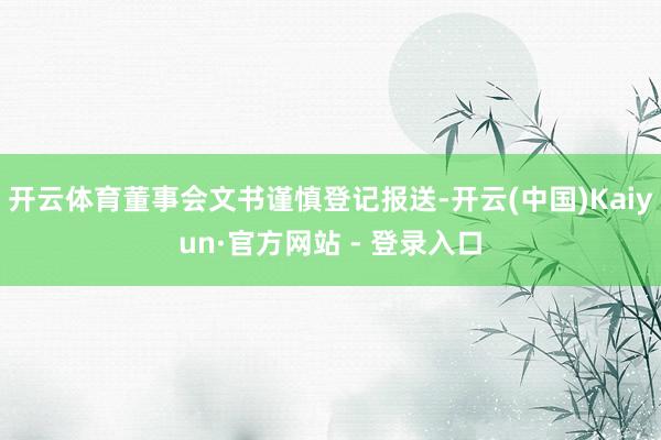 开云体育董事会文书谨慎登记报送-开云(中国)Kaiyun·官方网站 - 登录入口