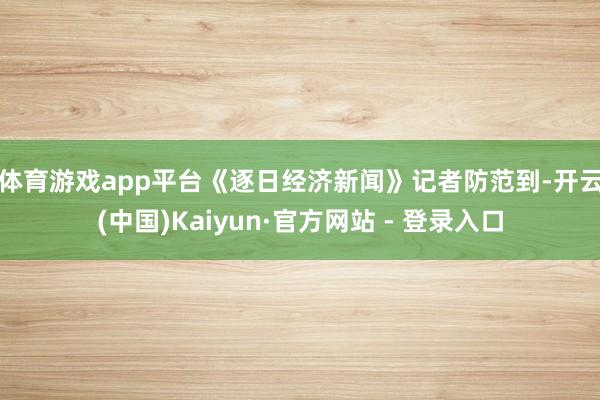 体育游戏app平台 《逐日经济新闻》记者防范到-开云(中国)Kaiyun·官方网站 - 登录入口