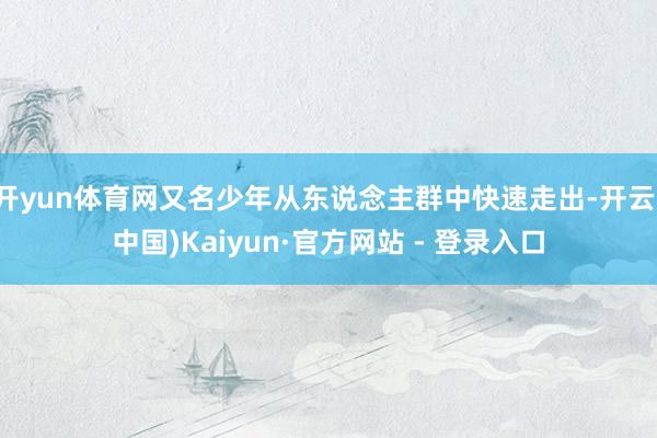 开yun体育网又名少年从东说念主群中快速走出-开云(中国)Kaiyun·官方网站 - 登录入口