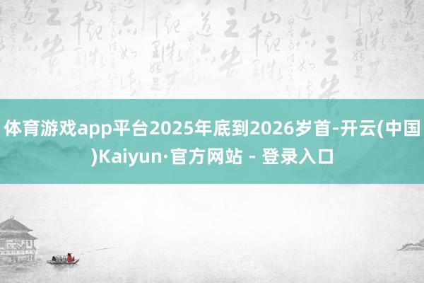 体育游戏app平台2025年底到2026岁首-开云(中国)Kaiyun·官方网站 - 登录入口