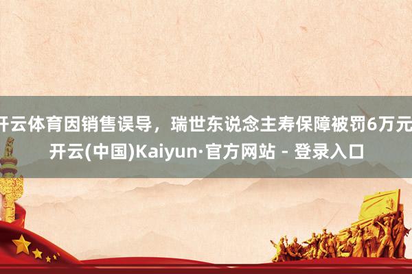 开云体育因销售误导,瑞世东说念主寿保障被罚6万元-开云(中国)Kaiyun·官方网站 - 登录入口