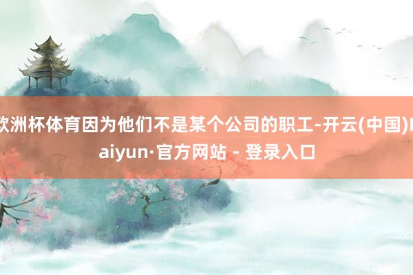 欧洲杯体育因为他们不是某个公司的职工-开云(中国)Kaiyun·官方网站 - 登录入口
