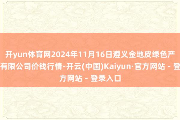 开yun体育网2024年11月16日遵义金地皮绿色产物交游有限公司价钱行情-开云(中国)Kaiyun·官方网站 - 登录入口