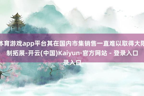 体育游戏app平台其在国内市集销售一直难以取得大限制拓展-开云(中国)Kaiyun·官方网站 - 登录入口