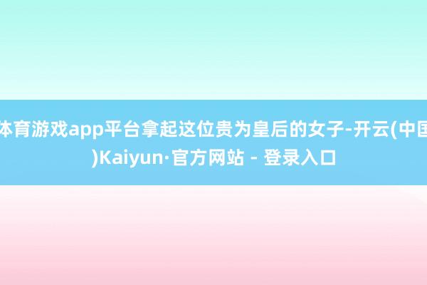体育游戏app平台拿起这位贵为皇后的女子-开云(中国)Kaiyun·官方网站 - 登录入口