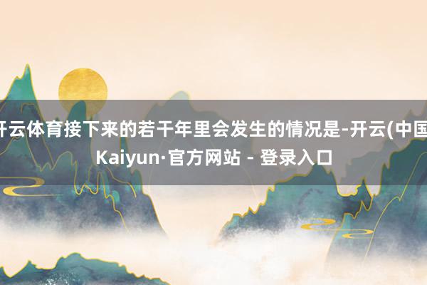 开云体育接下来的若干年里会发生的情况是-开云(中国)Kaiyun·官方网站 - 登录入口