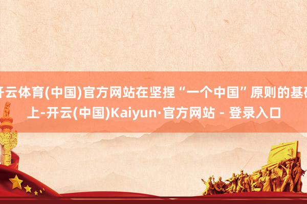 开云体育(中国)官方网站在坚捏“一个中国”原则的基础上-开云(中国)Kaiyun·官方网站 - 登录入口