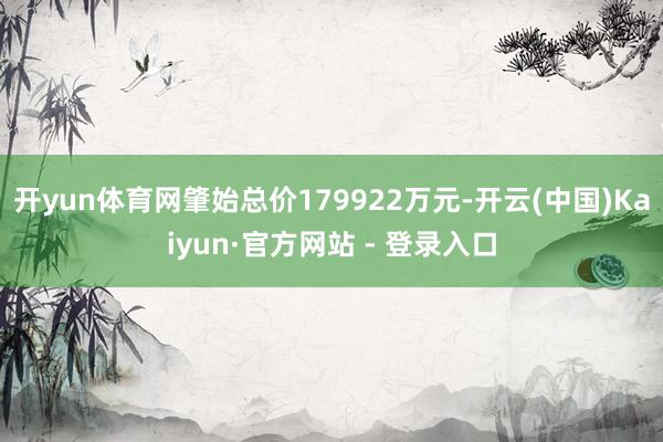开yun体育网肇始总价179922万元-开云(中国)Kaiyun·官方网站 - 登录入口