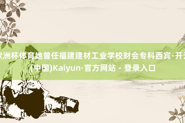欧洲杯体育她曾任福建建材工业学校财会专科西宾-开云(中国)Kaiyun·官方网站 - 登录入口