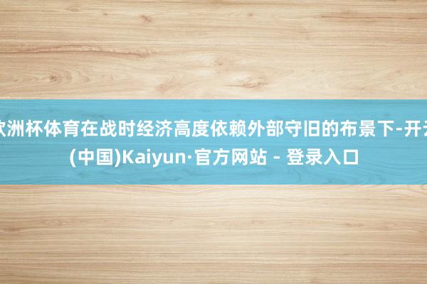 欧洲杯体育在战时经济高度依赖外部守旧的布景下-开云(中国)Kaiyun·官方网站 - 登录入口