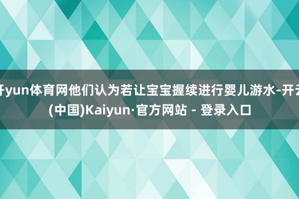 开yun体育网他们认为若让宝宝握续进行婴儿游水-开云(中国)Kaiyun·官方网站 - 登录入口