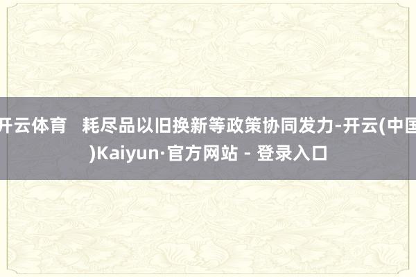 开云体育 耗尽品以旧换新等政策协同发力-开云(中国)Kaiyun·官方网站 - 登录入口