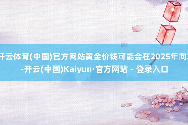 开云体育(中国)官方网站黄金价钱可能会在2025年向3-开云(中国)Kaiyun·官方网站 - 登录入口