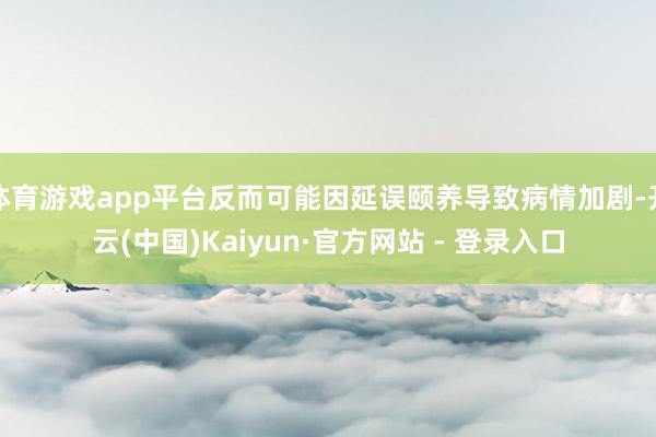 体育游戏app平台反而可能因延误颐养导致病情加剧-开云(中国)Kaiyun·官方网站 - 登录入口