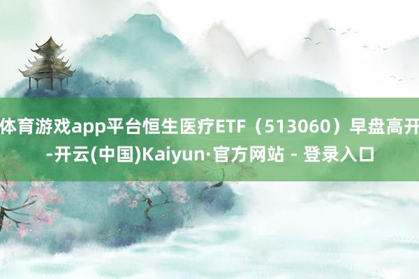 体育游戏app平台恒生医疗ETF（513060）早盘高开-开云(中国)Kaiyun·官方网站 - 登录入口