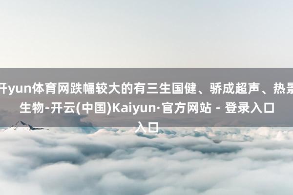 开yun体育网跌幅较大的有三生国健、骄成超声、热景生物-开云(中国)Kaiyun·官方网站 - 登录入口