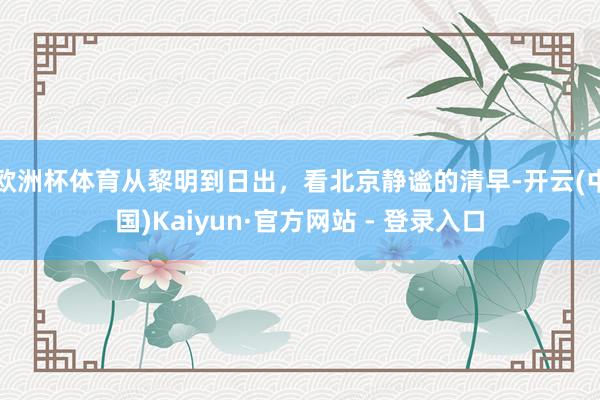 欧洲杯体育从黎明到日出，看北京静谧的清早-开云(中国)Kaiyun·官方网站 - 登录入口