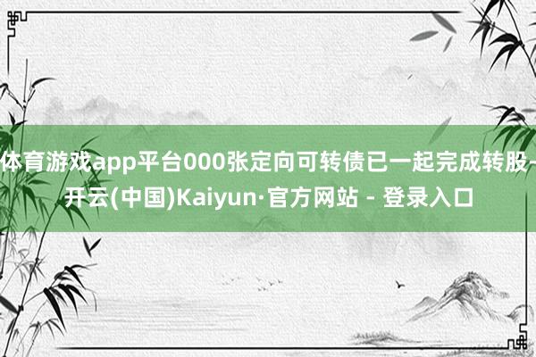 体育游戏app平台000张定向可转债已一起完成转股-开云(中国)Kaiyun·官方网站 - 登录入口