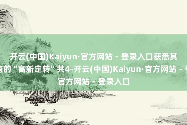 开云(中国)Kaiyun·官方网站 - 登录入口获悉其已将捏有的“高新定转”共4-开云(中国)Kaiyun·官方网站 - 登录入口