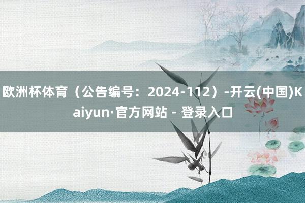 欧洲杯体育（公告编号：2024-112）-开云(中国)Kaiyun·官方网站 - 登录入口