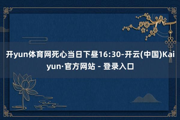 开yun体育网死心当日下昼16:30-开云(中国)Kaiyun·官方网站 - 登录入口