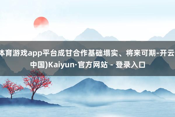 体育游戏app平台成甘合作基础塌实、将来可期-开云(中国)Kaiyun·官方网站 - 登录入口