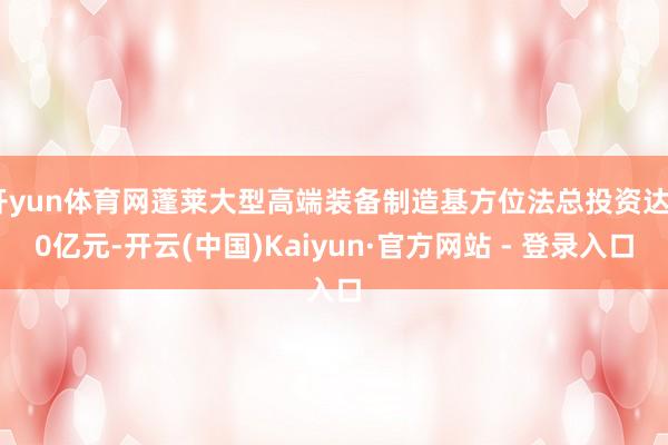 开yun体育网蓬莱大型高端装备制造基方位法总投资达20亿元-开云(中国)Kaiyun·官方网站 - 登录入口