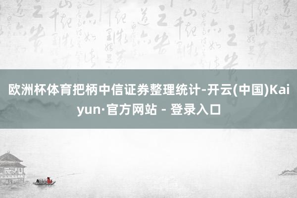 欧洲杯体育　　把柄中信证券整理统计-开云(中国)Kaiyun·官方网站 - 登录入口